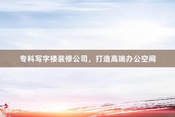 专科写字楼装修公司，打造高端办公空间